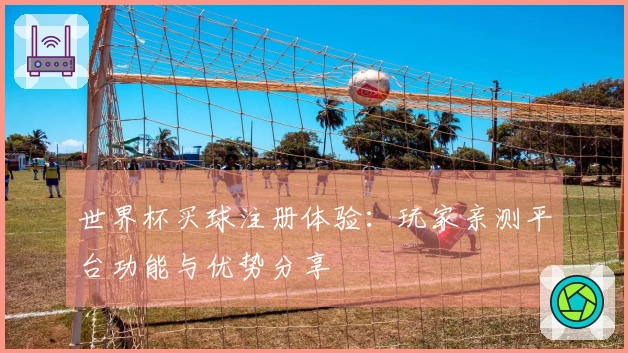 世界杯买球注册体验：玩家亲测平台功能与优势分享